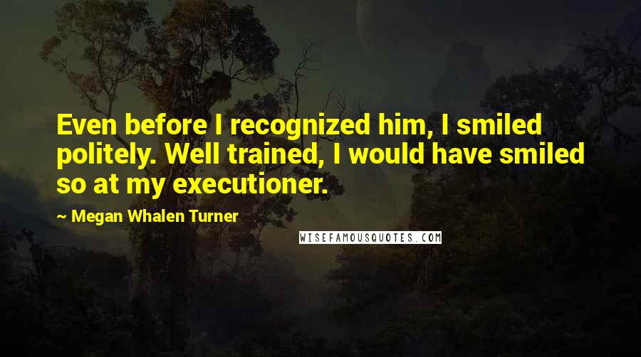 Megan Whalen Turner Quotes: Even before I recognized him, I smiled politely. Well trained, I would have smiled so at my executioner.
