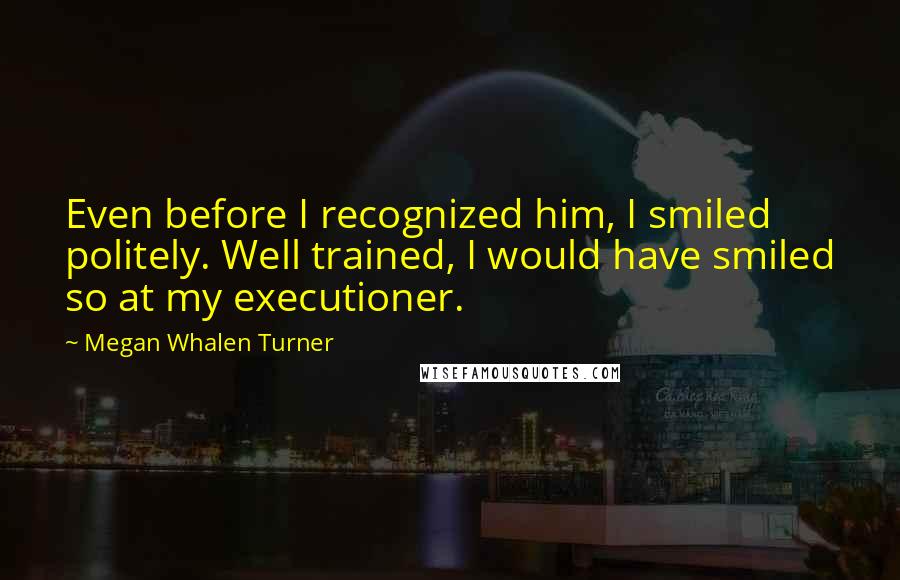 Megan Whalen Turner Quotes: Even before I recognized him, I smiled politely. Well trained, I would have smiled so at my executioner.