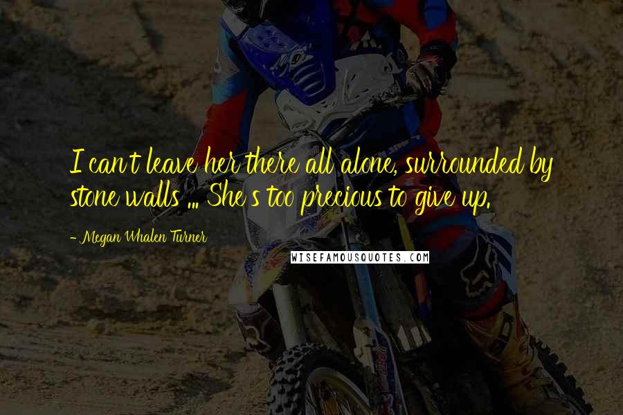 Megan Whalen Turner Quotes: I can't leave her there all alone, surrounded by stone walls ... She's too precious to give up.