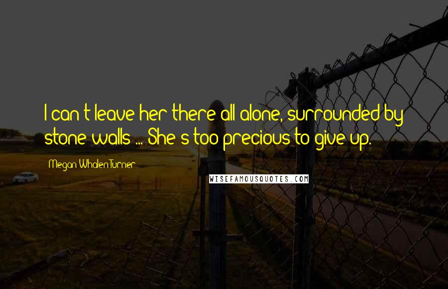 Megan Whalen Turner Quotes: I can't leave her there all alone, surrounded by stone walls ... She's too precious to give up.
