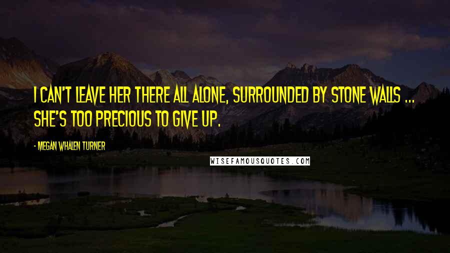 Megan Whalen Turner Quotes: I can't leave her there all alone, surrounded by stone walls ... She's too precious to give up.