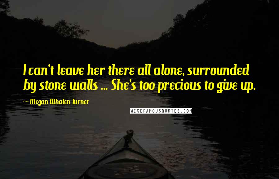 Megan Whalen Turner Quotes: I can't leave her there all alone, surrounded by stone walls ... She's too precious to give up.