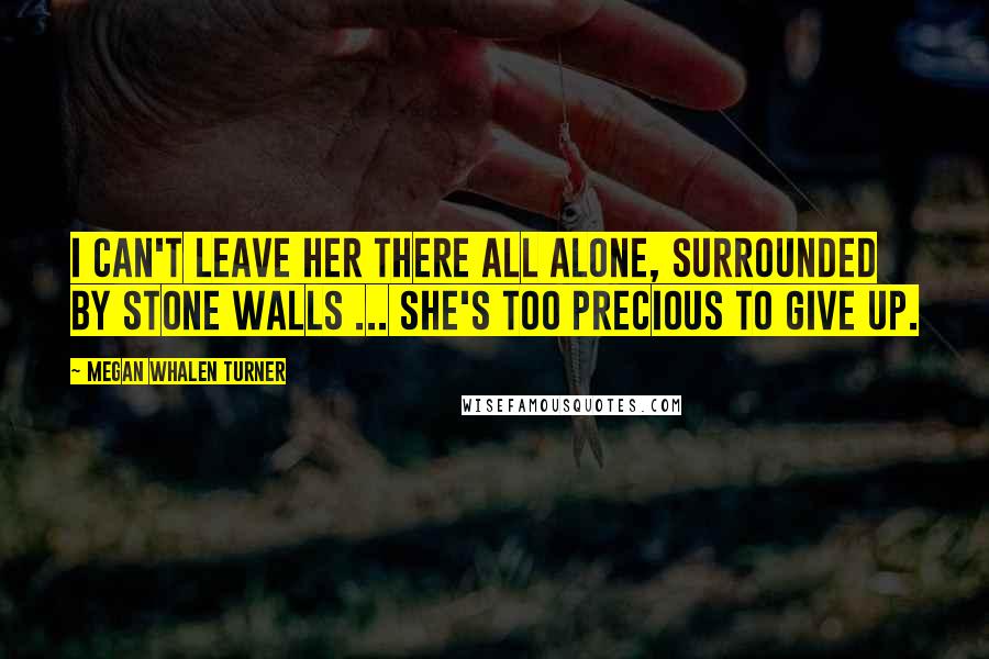 Megan Whalen Turner Quotes: I can't leave her there all alone, surrounded by stone walls ... She's too precious to give up.
