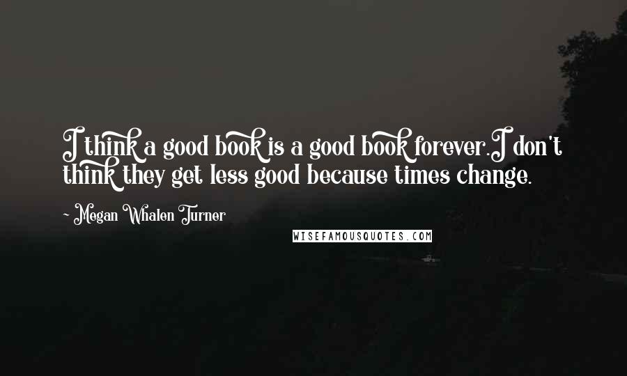 Megan Whalen Turner Quotes: I think a good book is a good book forever.I don't think they get less good because times change.