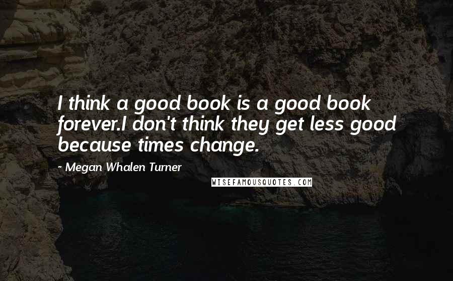 Megan Whalen Turner Quotes: I think a good book is a good book forever.I don't think they get less good because times change.
