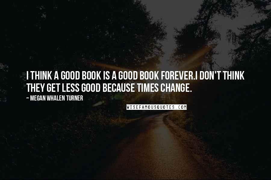 Megan Whalen Turner Quotes: I think a good book is a good book forever.I don't think they get less good because times change.