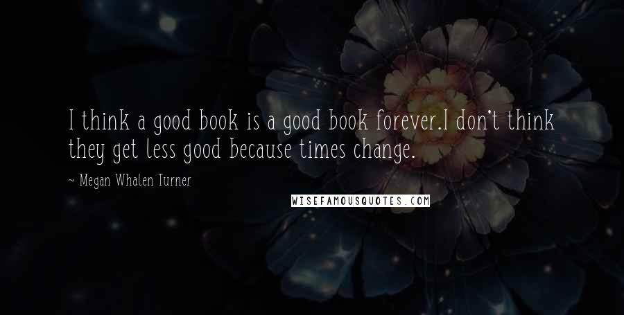 Megan Whalen Turner Quotes: I think a good book is a good book forever.I don't think they get less good because times change.