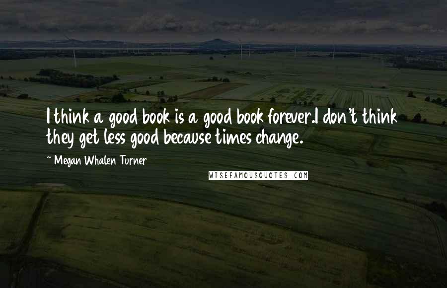 Megan Whalen Turner Quotes: I think a good book is a good book forever.I don't think they get less good because times change.