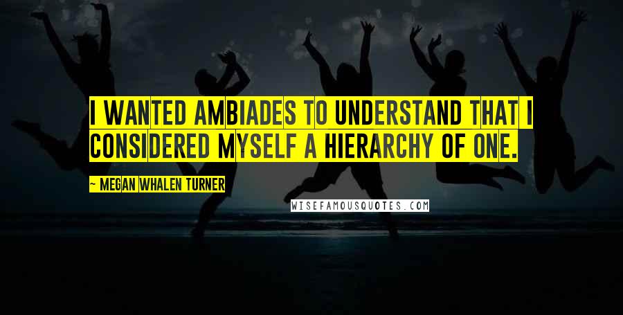 Megan Whalen Turner Quotes: I wanted Ambiades to understand that I considered myself a hierarchy of one.