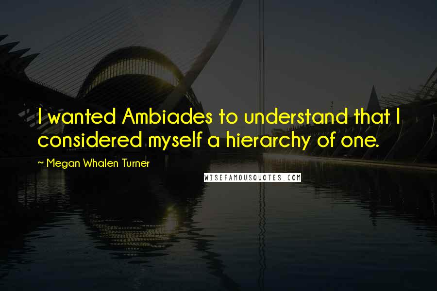 Megan Whalen Turner Quotes: I wanted Ambiades to understand that I considered myself a hierarchy of one.