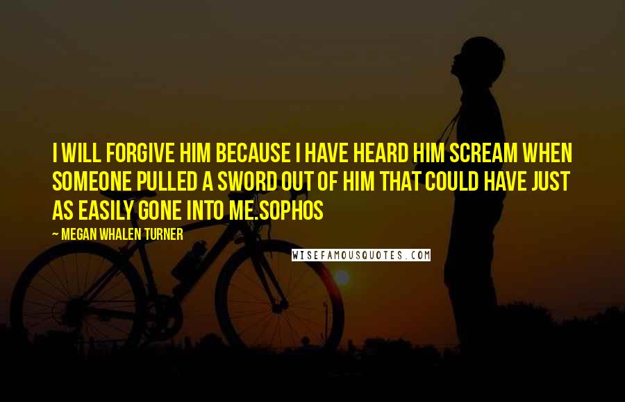 Megan Whalen Turner Quotes: I will forgive him because I have heard him scream when someone pulled a sword out of him that could have just as easily gone into me.Sophos