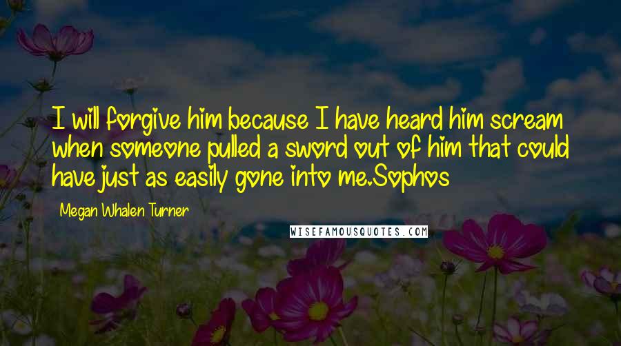 Megan Whalen Turner Quotes: I will forgive him because I have heard him scream when someone pulled a sword out of him that could have just as easily gone into me.Sophos