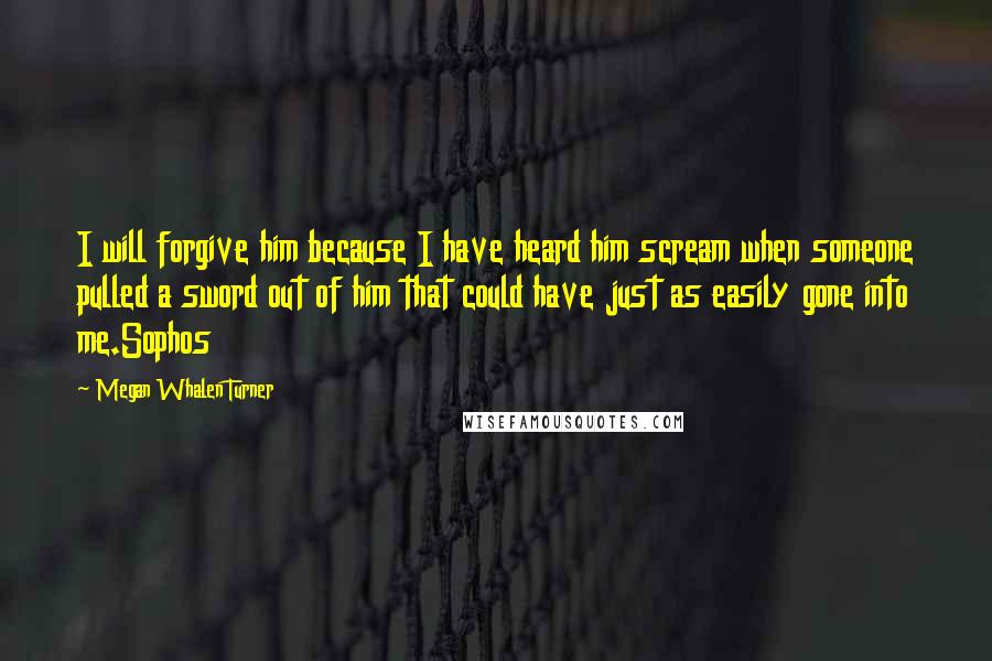 Megan Whalen Turner Quotes: I will forgive him because I have heard him scream when someone pulled a sword out of him that could have just as easily gone into me.Sophos