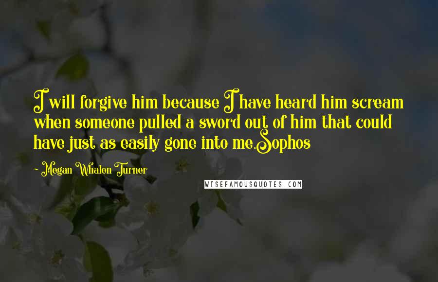 Megan Whalen Turner Quotes: I will forgive him because I have heard him scream when someone pulled a sword out of him that could have just as easily gone into me.Sophos