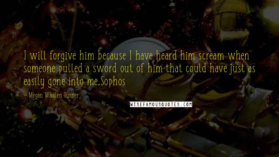 Megan Whalen Turner Quotes: I will forgive him because I have heard him scream when someone pulled a sword out of him that could have just as easily gone into me.Sophos