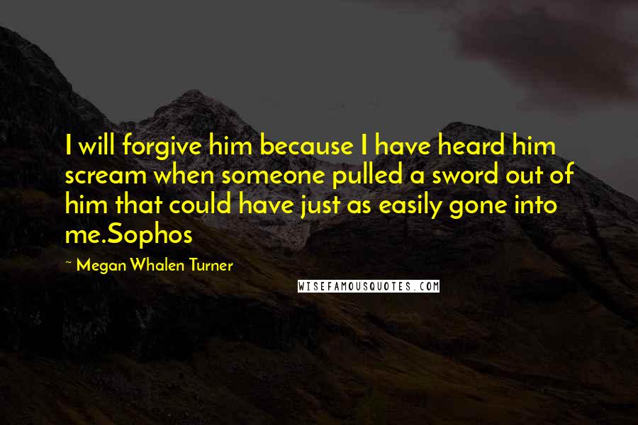 Megan Whalen Turner Quotes: I will forgive him because I have heard him scream when someone pulled a sword out of him that could have just as easily gone into me.Sophos