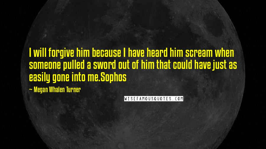 Megan Whalen Turner Quotes: I will forgive him because I have heard him scream when someone pulled a sword out of him that could have just as easily gone into me.Sophos