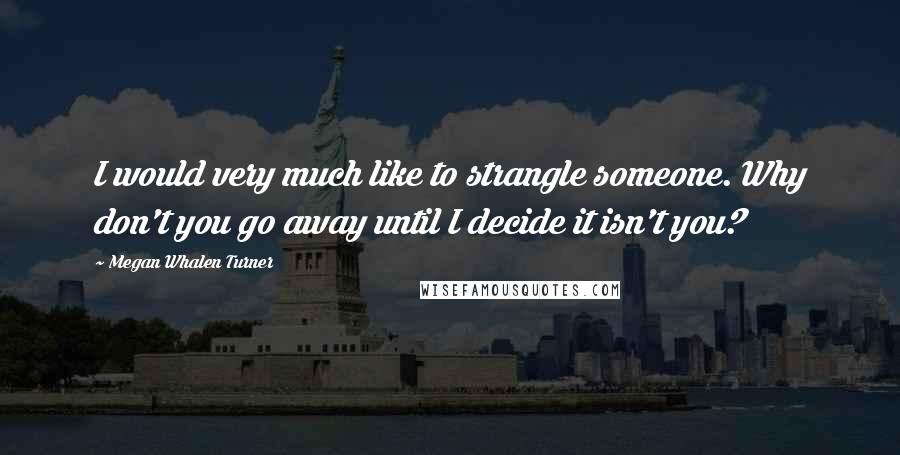 Megan Whalen Turner Quotes: I would very much like to strangle someone. Why don't you go away until I decide it isn't you?