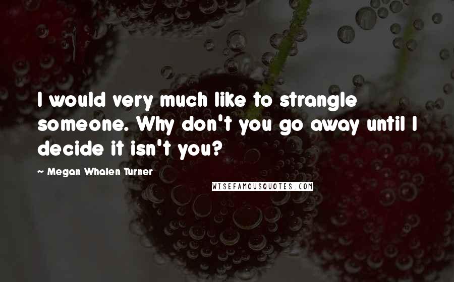 Megan Whalen Turner Quotes: I would very much like to strangle someone. Why don't you go away until I decide it isn't you?