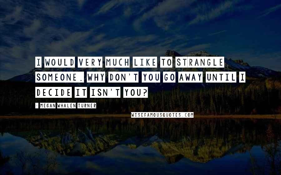 Megan Whalen Turner Quotes: I would very much like to strangle someone. Why don't you go away until I decide it isn't you?