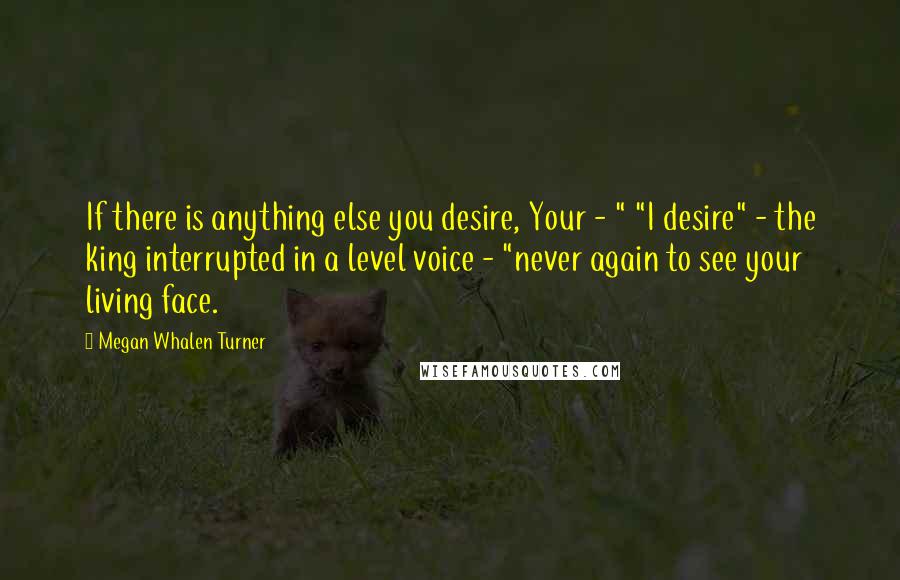 Megan Whalen Turner Quotes: If there is anything else you desire, Your - " "I desire" - the king interrupted in a level voice - "never again to see your living face.