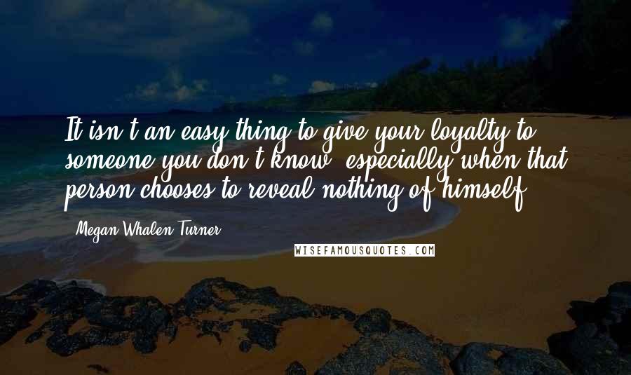 Megan Whalen Turner Quotes: It isn't an easy thing to give your loyalty to someone you don't know, especially when that person chooses to reveal nothing of himself.