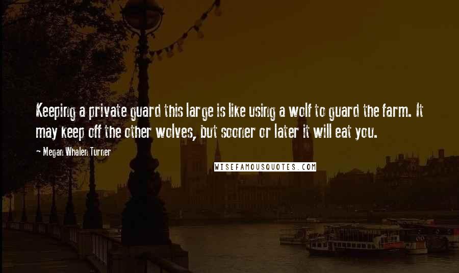 Megan Whalen Turner Quotes: Keeping a private guard this large is like using a wolf to guard the farm. It may keep off the other wolves, but sooner or later it will eat you.