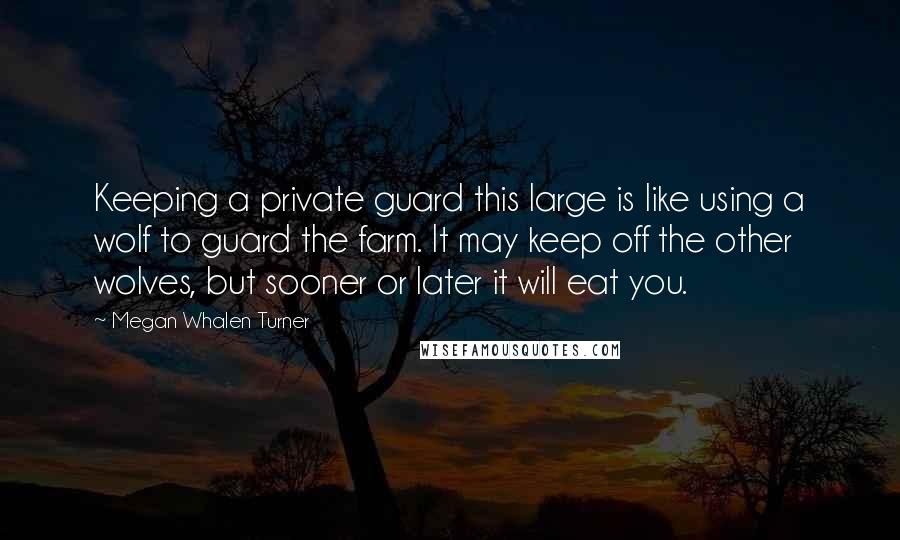 Megan Whalen Turner Quotes: Keeping a private guard this large is like using a wolf to guard the farm. It may keep off the other wolves, but sooner or later it will eat you.