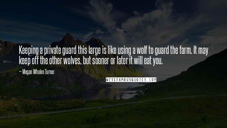 Megan Whalen Turner Quotes: Keeping a private guard this large is like using a wolf to guard the farm. It may keep off the other wolves, but sooner or later it will eat you.