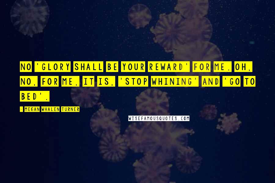 Megan Whalen Turner Quotes: No 'Glory shall be your reward' for me. Oh, no, for me, it is, 'Stop whining' and 'Go to bed'.