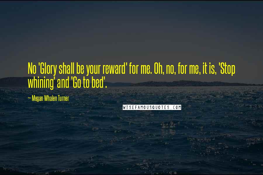 Megan Whalen Turner Quotes: No 'Glory shall be your reward' for me. Oh, no, for me, it is, 'Stop whining' and 'Go to bed'.