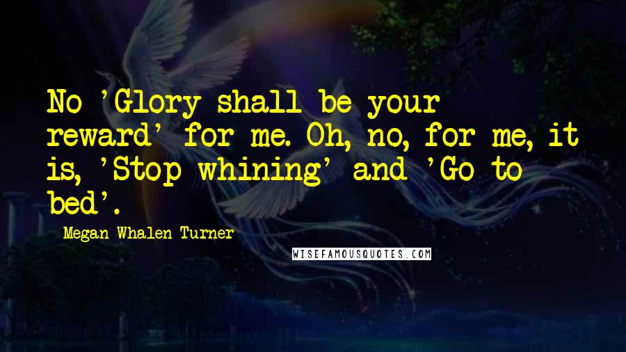 Megan Whalen Turner Quotes: No 'Glory shall be your reward' for me. Oh, no, for me, it is, 'Stop whining' and 'Go to bed'.