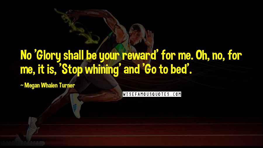 Megan Whalen Turner Quotes: No 'Glory shall be your reward' for me. Oh, no, for me, it is, 'Stop whining' and 'Go to bed'.