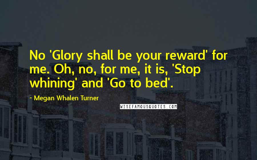 Megan Whalen Turner Quotes: No 'Glory shall be your reward' for me. Oh, no, for me, it is, 'Stop whining' and 'Go to bed'.