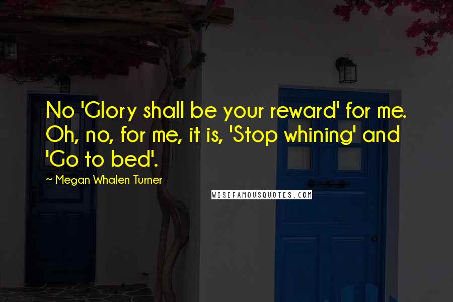 Megan Whalen Turner Quotes: No 'Glory shall be your reward' for me. Oh, no, for me, it is, 'Stop whining' and 'Go to bed'.