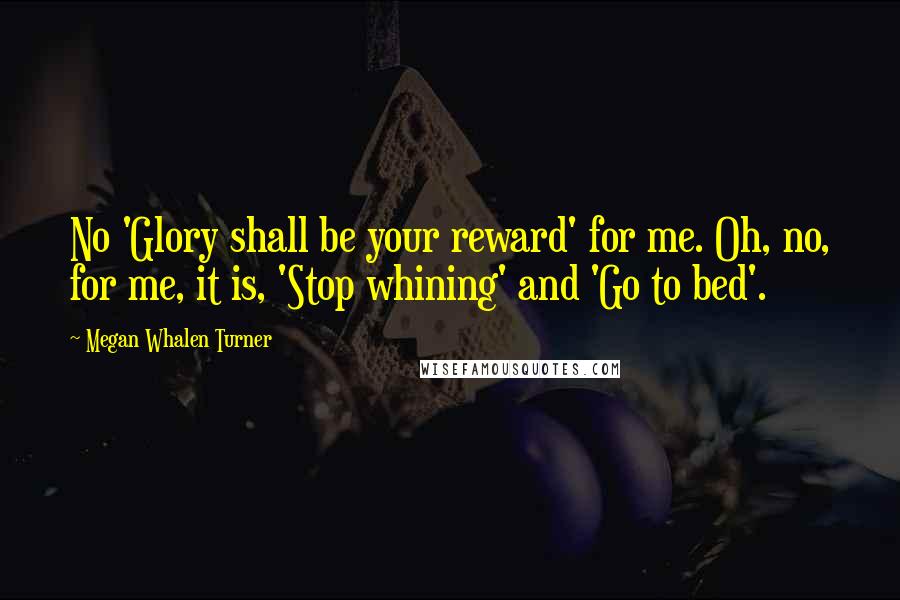 Megan Whalen Turner Quotes: No 'Glory shall be your reward' for me. Oh, no, for me, it is, 'Stop whining' and 'Go to bed'.