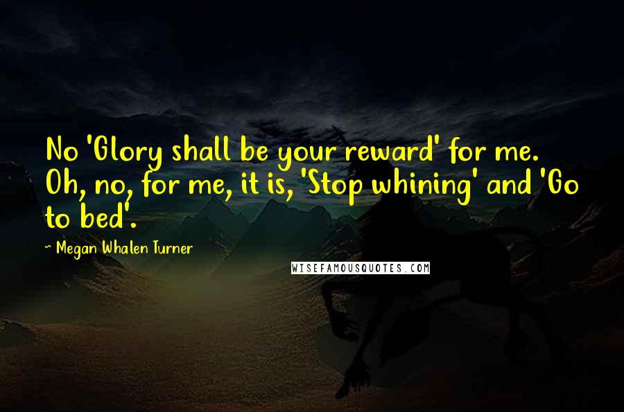 Megan Whalen Turner Quotes: No 'Glory shall be your reward' for me. Oh, no, for me, it is, 'Stop whining' and 'Go to bed'.