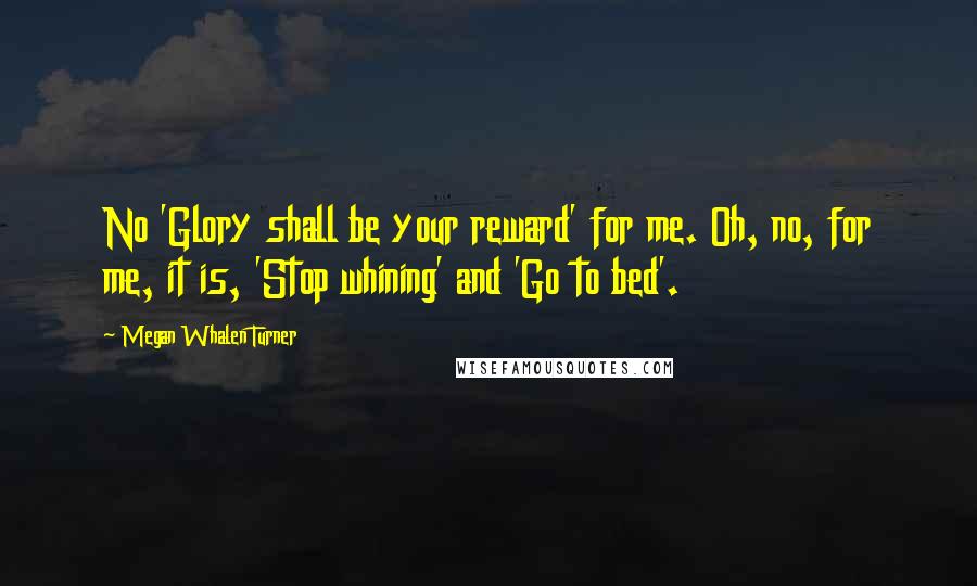 Megan Whalen Turner Quotes: No 'Glory shall be your reward' for me. Oh, no, for me, it is, 'Stop whining' and 'Go to bed'.