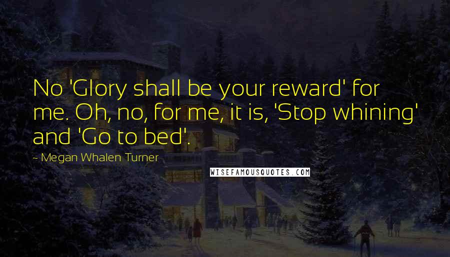 Megan Whalen Turner Quotes: No 'Glory shall be your reward' for me. Oh, no, for me, it is, 'Stop whining' and 'Go to bed'.