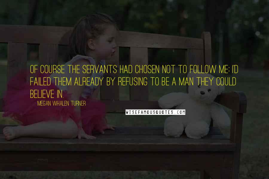 Megan Whalen Turner Quotes: Of course the servants had chosen not to follow me; I'd failed them already by refusing to be a man they could believe in.