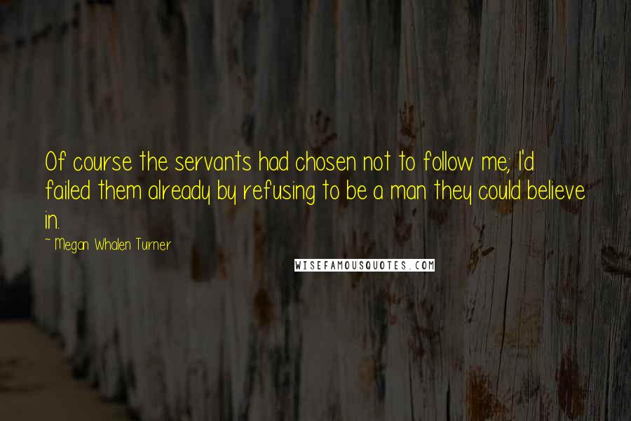 Megan Whalen Turner Quotes: Of course the servants had chosen not to follow me; I'd failed them already by refusing to be a man they could believe in.