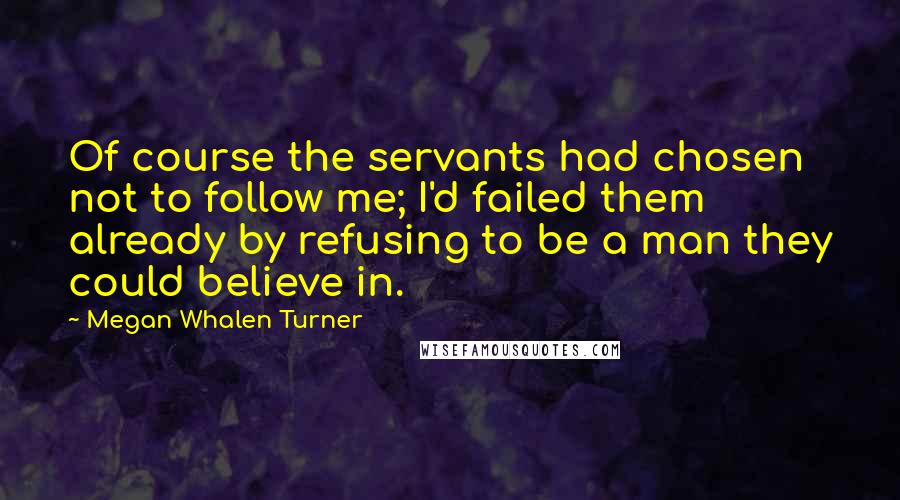 Megan Whalen Turner Quotes: Of course the servants had chosen not to follow me; I'd failed them already by refusing to be a man they could believe in.