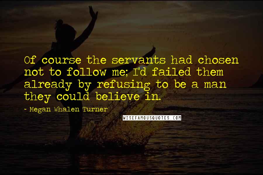 Megan Whalen Turner Quotes: Of course the servants had chosen not to follow me; I'd failed them already by refusing to be a man they could believe in.