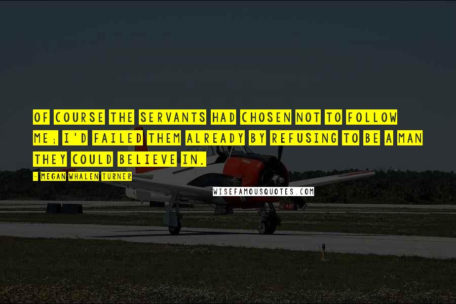 Megan Whalen Turner Quotes: Of course the servants had chosen not to follow me; I'd failed them already by refusing to be a man they could believe in.