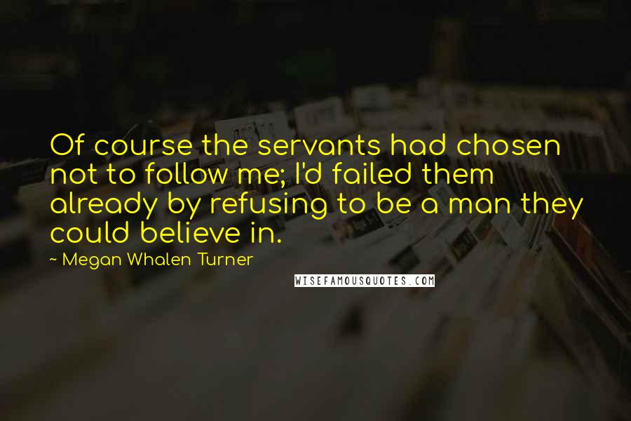 Megan Whalen Turner Quotes: Of course the servants had chosen not to follow me; I'd failed them already by refusing to be a man they could believe in.