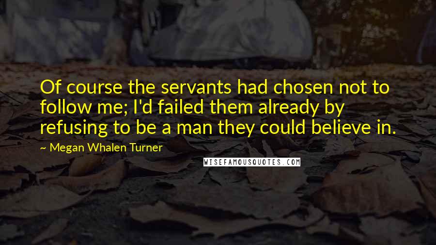 Megan Whalen Turner Quotes: Of course the servants had chosen not to follow me; I'd failed them already by refusing to be a man they could believe in.