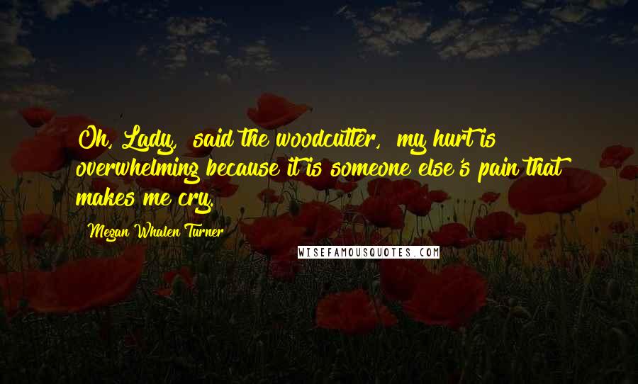 Megan Whalen Turner Quotes: Oh, Lady," said the woodcutter, "my hurt is overwhelming because it is someone else's pain that makes me cry.