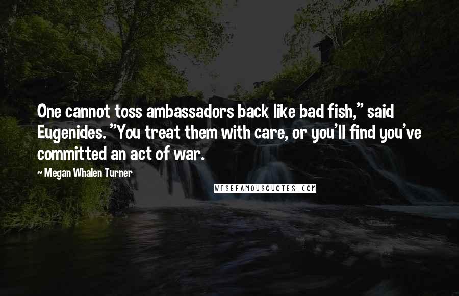 Megan Whalen Turner Quotes: One cannot toss ambassadors back like bad fish," said Eugenides. "You treat them with care, or you'll find you've committed an act of war.