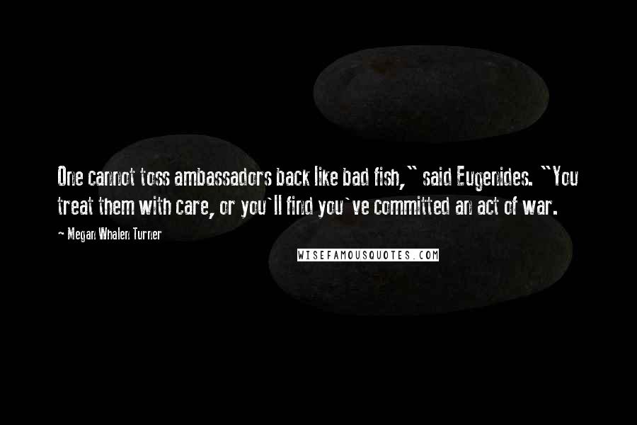 Megan Whalen Turner Quotes: One cannot toss ambassadors back like bad fish," said Eugenides. "You treat them with care, or you'll find you've committed an act of war.