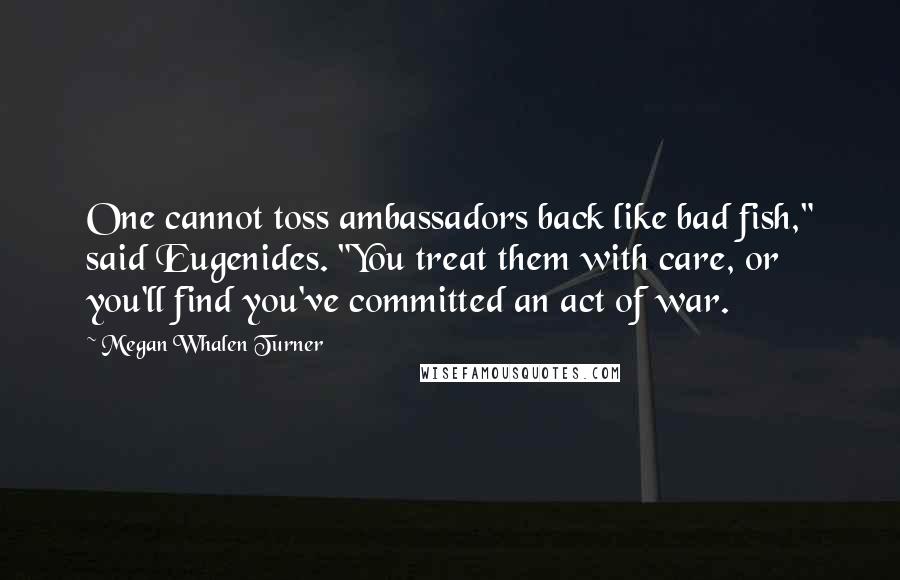 Megan Whalen Turner Quotes: One cannot toss ambassadors back like bad fish," said Eugenides. "You treat them with care, or you'll find you've committed an act of war.